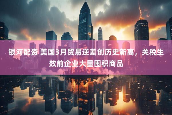 银河配资 美国3月贸易逆差创历史新高，关税生效前企业大量囤积商品