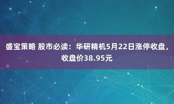 盛宝策略 股市必读：华研精机5月22日涨停收盘，收盘价38.95元
