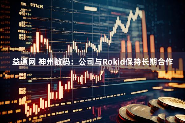 益通网 神州数码：公司与Rokid保持长期合作