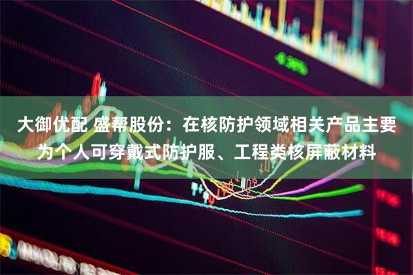 大御优配 盛帮股份：在核防护领域相关产品主要为个人可穿戴式防护服、工程类核屏蔽材料