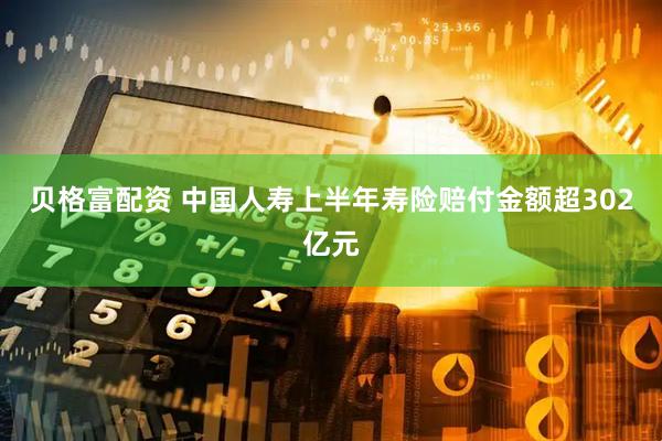 贝格富配资 中国人寿上半年寿险赔付金额超302亿元