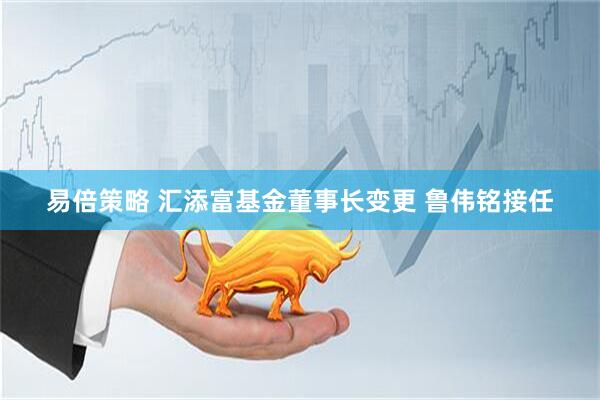 易倍策略 汇添富基金董事长变更 鲁伟铭接任