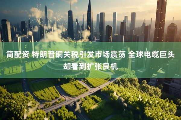 简配资 特朗普铜关税引发市场震荡 全球电缆巨头却看到扩张良机