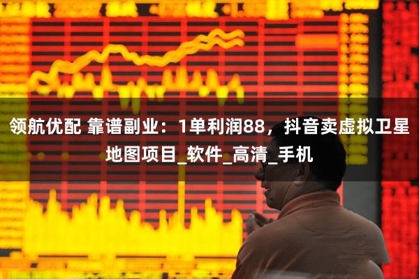 领航优配 靠谱副业：1单利润88，抖音卖虚拟卫星地图项目_软件_高清_手机