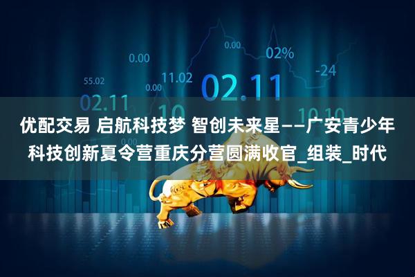 优配交易 启航科技梦 智创未来星——广安青少年科技创新夏令营重庆分营圆满收官_组装_时代
