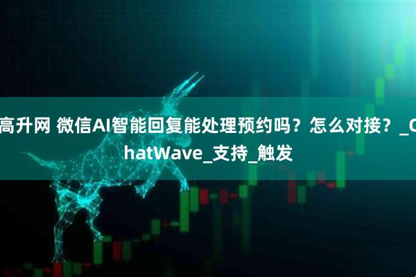 高升网 微信AI智能回复能处理预约吗？怎么对接？_ChatWave_支持_触发