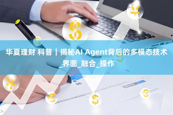 华夏理财 科普｜揭秘AI Agent背后的多模态技术_界面_融合_操作