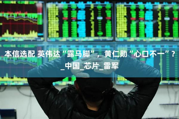 本信选配 英伟达“露马脚”，黄仁勋“心口不一”？_中国_芯片_雷军