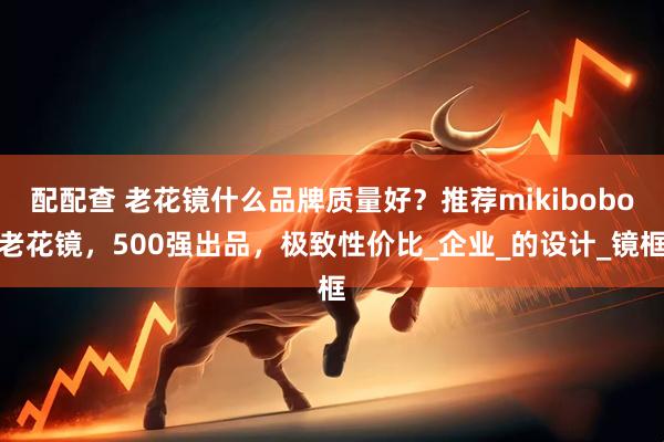 配配查 老花镜什么品牌质量好？推荐mikibobo老花镜，500强出品，极致性价比_企业_的设计_镜框