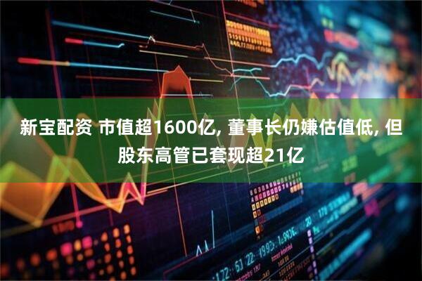 新宝配资 市值超1600亿, 董事长仍嫌估值低, 但股东高管已套现超21亿