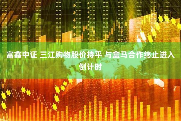 富鑫中证 三江购物股价持平 与盒马合作终止进入倒计时