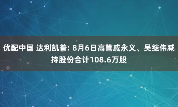 优配中国 达利凯普: 8月6日高管戚永义、吴继伟减持股份合计108.6万股