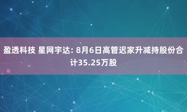 盈透科技 星网宇达: 8月6日高管迟家升减持股份合计35.25万股