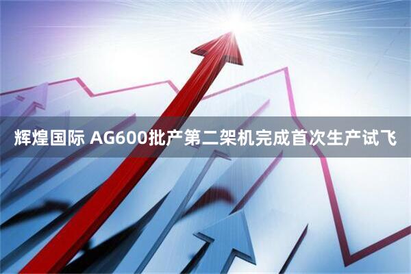 辉煌国际 AG600批产第二架机完成首次生产试飞