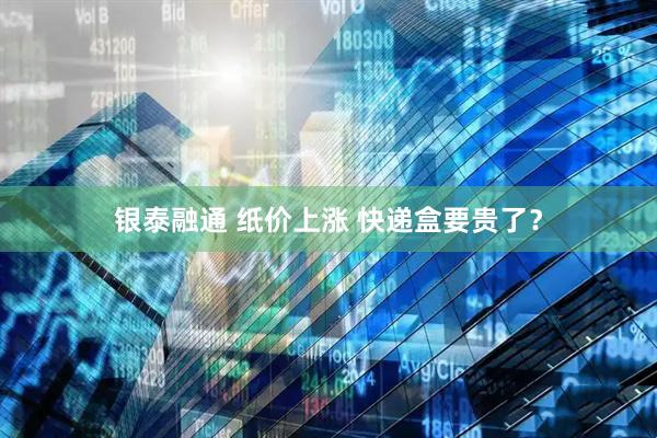 银泰融通 纸价上涨 快递盒要贵了？