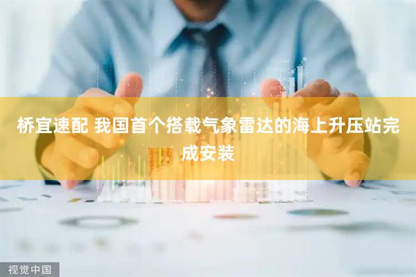 桥宜速配 我国首个搭载气象雷达的海上升压站完成安装