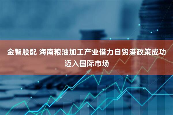 金智股配 海南粮油加工产业借力自贸港政策成功迈入国际市场
