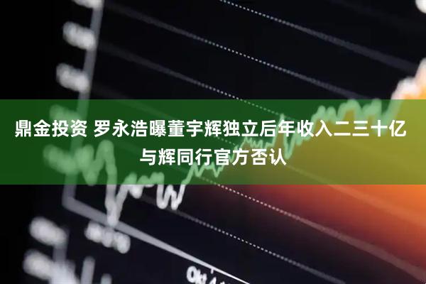 鼎金投资 罗永浩曝董宇辉独立后年收入二三十亿 与辉同行官方否认