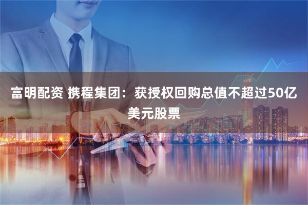 富明配资 携程集团：获授权回购总值不超过50亿美元股票