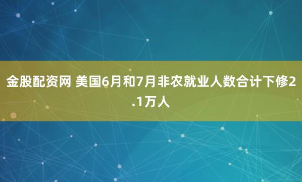 金股配资网 美国6月和7月非农就业人数合计下修2.1万人