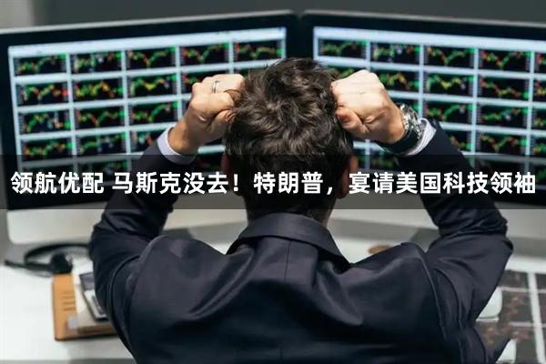 领航优配 马斯克没去！特朗普，宴请美国科技领袖