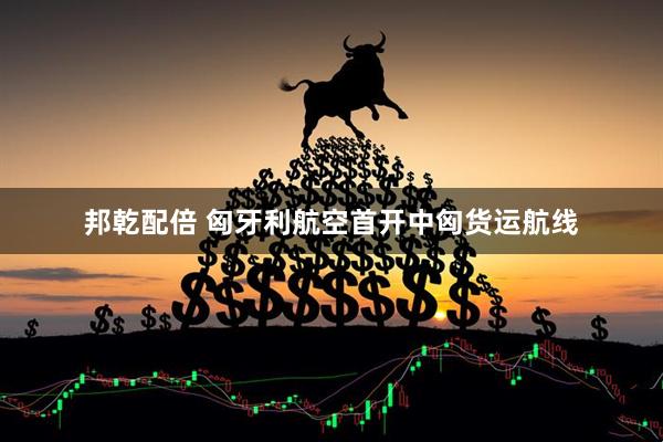 邦乾配倍 匈牙利航空首开中匈货运航线