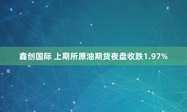 鑫创国际 上期所原油期货夜盘收跌1.97%