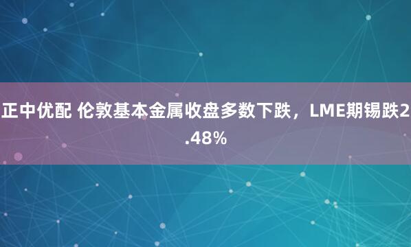 正中优配 伦敦基本金属收盘多数下跌，LME期锡跌2.48%