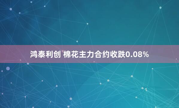 鸿泰利创 棉花主力合约收跌0.08%