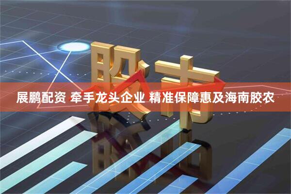 展鹏配资 牵手龙头企业 精准保障惠及海南胶农