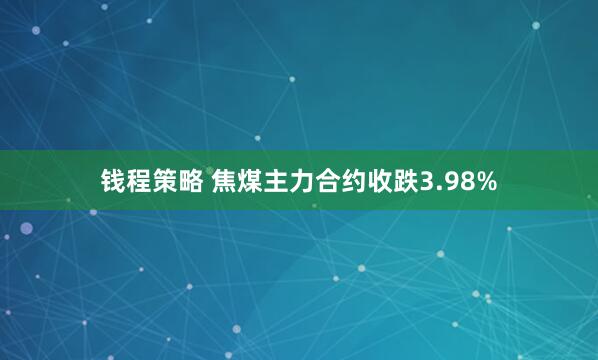 钱程策略 焦煤主力合约收跌3.98%