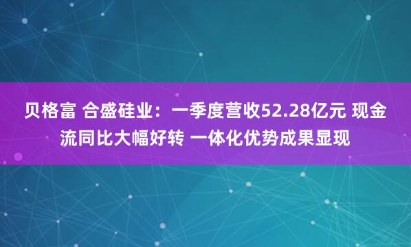 贝格富 合盛硅业：一季度营收52.28亿元 现金流同比大幅好转 一体化优势成果显现