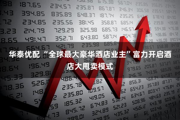 华泰优配 “全球最大豪华酒店业主”富力开启酒店大甩卖模式