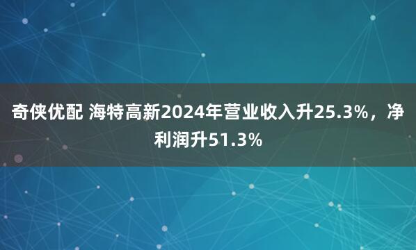 奇侠优配 海特高新2024年营业收入升25.3%，净利润升51.3%