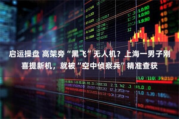 启运操盘 高架旁“黑飞”无人机？上海一男子刚喜提新机，就被“空中侦察兵”精准查获