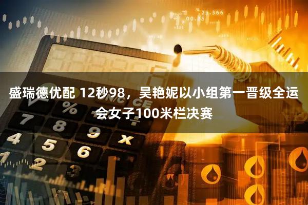 盛瑞德优配 12秒98，吴艳妮以小组第一晋级全运会女子100米栏决赛
