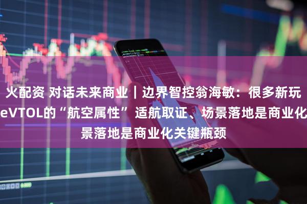 火配资 对话未来商业｜边界智控翁海敏：很多新玩家低估了eVTOL的“航空属性” 适航取证、场景落地是商业化关键瓶颈