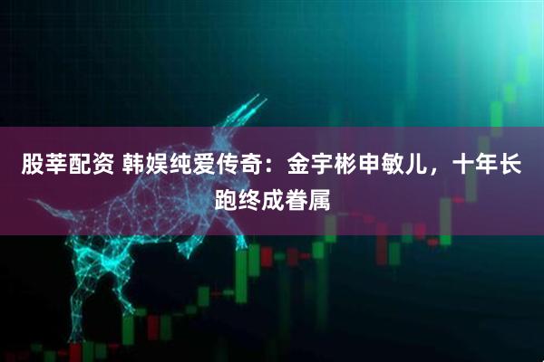 股莘配资 韩娱纯爱传奇：金宇彬申敏儿，十年长跑终成眷属