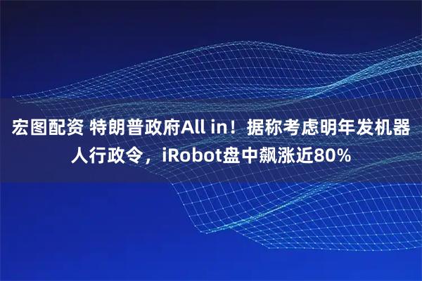 宏图配资 特朗普政府All in！据称考虑明年发机器人行政令，iRobot盘中飙涨近80%