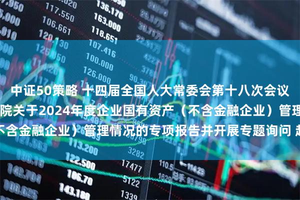 中证50策略 十四届全国人大常委会第十八次会议举行联组会议 审议国务院关于2024年度企业国有资产（不含金融企业）管理情况的专项报告并开展专题询问 赵乐际出席