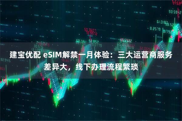 建宝优配 eSIM解禁一月体验：三大运营商服务差异大，线下办理流程繁琐