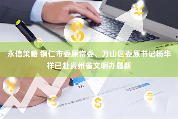永信策略 铜仁市委原常委、万山区委原书记杨华祥已赴贵州省文明办履新