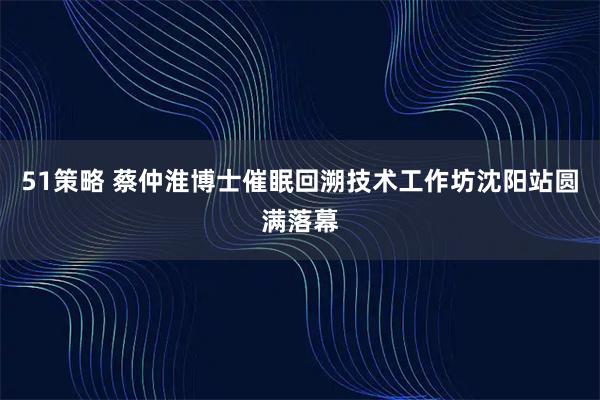 51策略 蔡仲淮博士催眠回溯技术工作坊沈阳站圆满落幕