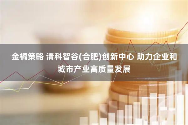 金橘策略 清科智谷(合肥)创新中心 助力企业和城市产业高质量发展