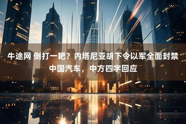 牛途网 倒打一耙？内塔尼亚胡下令以军全面封禁中国汽车，中方四字回应