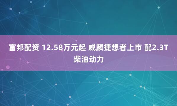 富邦配资 12.58万元起 威麟捷想者上市 配2.3T柴油动力