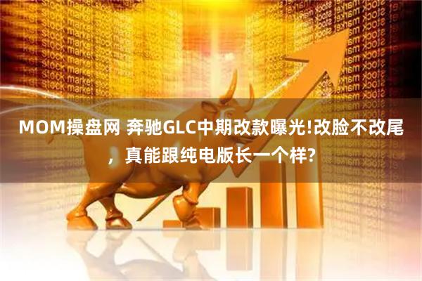 MOM操盘网 奔驰GLC中期改款曝光!改脸不改尾,真能跟纯电版长一个样?