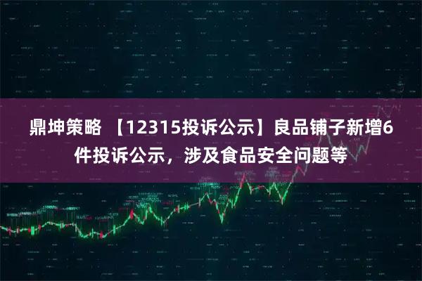 鼎坤策略 【12315投诉公示】良品铺子新增6件投诉公示,涉及食品安全问题等