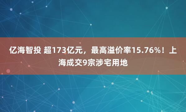 亿海智投 超173亿元,最高溢价率15.76%!上海成交9宗涉宅用地