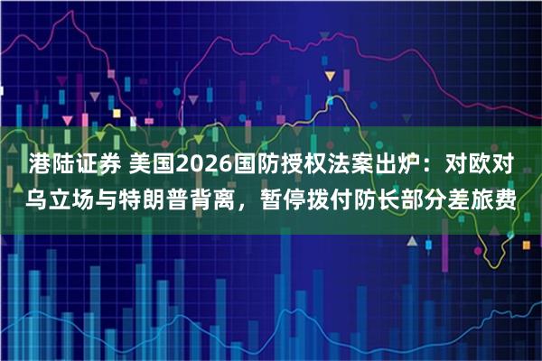 港陆证券 美国2026国防授权法案出炉:对欧对乌立场与特朗普背离,暂停拨付防长部分差旅费